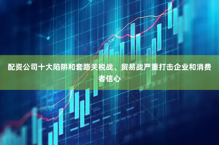 配资公司十大陷阱和套路关税战、贸易战严重打击企业和消费者信心