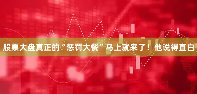 股票大盘真正的“惩罚大餐”马上就来了！他说得直白