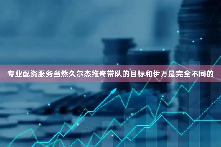 专业配资服务当然久尔杰维奇带队的目标和伊万是完全不同的