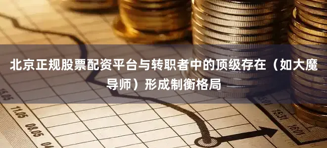 北京正规股票配资平台与转职者中的顶级存在（如大魔导师）形成制衡格局