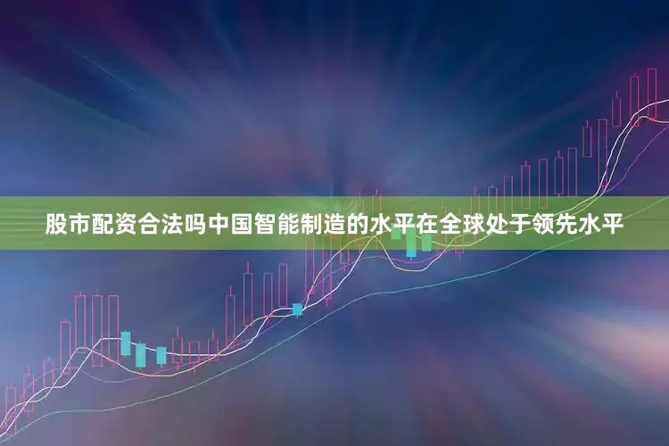 股市配资合法吗中国智能制造的水平在全球处于领先水平