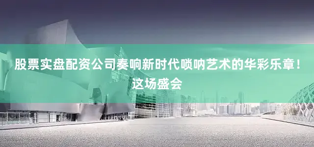 股票实盘配资公司奏响新时代唢呐艺术的华彩乐章！这场盛会