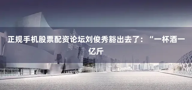正规手机股票配资论坛刘俊秀豁出去了：“一杯酒一亿斤