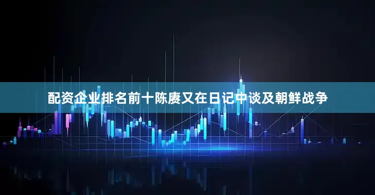 配资企业排名前十陈赓又在日记中谈及朝鲜战争